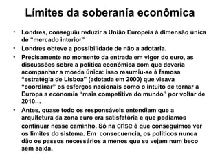 Límites da soberanía econômica
• Londres, conseguiu reduzir a União Europeia à dimensão única
de “mercado interior”
• Londres obteve a possibilidade de não a adotarla.
• Precisamente no momento da entrada em vigor do euro, as
discussões sobre a política económica com que deveria
acompanhar a moeda única: isso resumiu-se à famosa
“estratégia de Lisboa” (adotada em 2000) que visava
“coordinar” os esforços nacionais como o intuito de tornar a
Europa a economía “mais competitiva do mundo” por voltar de
2010…
• Antes, quase todo os responsáveis entendiam que a
arquitetura da zona euro era satisfatória e que podíamos
continuar nesse caminho. Só na crise é que conseguimos ver
os limites do sistema. Em consecuencia, os políticos nunca
dão os passos necessários a menos que se vejam num beco
sem saída.
 