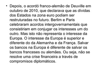 • Depois, o acordó franco-alemão de Deuville em
outubro de 2010, que declarava que as dívidas
dos Estados na zona euro podiam ser
restruturadas no futuro. Berlim e Paris
celebraram acordos intergovernamentais que
consistiriam em conjugar os interesses um do
outro. Mas isto não representa o interesse da
Europa. O interesse da Europa é superior e
diferente do da Alemanha e da França. Salvar
os bancos na Europa é diferente de salvar os
bancos franceses ou alemães. Ou seja, não se
resolve uma crise financeira a través de
compromisos diplomáticos.
 