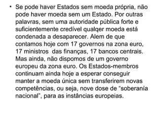 • Se pode haver Estados sem moeda própria, não
pode haver moeda sem um Estado. Por outras
palavras, sem uma autoridade pública forte e
suficientemente credível qualqer moeda está
condenada a desaparecer. Alem de que
contamos hoje com 17 governos na zona euro,
17 ministros das finanças, 17 bancos centrais.
Mas ainda, não dispomos de um governo
europeu da zona euro. Os Estados-membros
continuam ainda hoje a esperar conseguir
manter a moeda única sem transferirem novas
competências, ou seja, nove dose de “soberanía
nacional”, para as instâncias europeias.
 