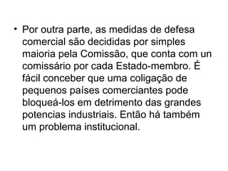 • Por outra parte, as medidas de defesa
comercial são decididas por simples
maioria pela Comissão, que conta com un
comissário por cada Estado-membro. É
fácil conceber que uma coligação de
pequenos países comerciantes pode
bloqueá-los em detrimento das grandes
potencias industriais. Então há também
um problema institucional.
 