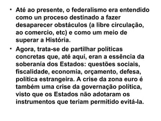 • Até ao presente, o federalismo era entendido
como un proceso destinado a fazer
desaparecer obstáculos (a libre circulação,
ao comercio, etc) e como um meio de
superar a História.
• Agora, trata-se de partilhar políticas
concretas que, até aquí, eran a essência da
soberanía dos Estados: questões sociais,
fiscalidade, economía, orçamento, defesa,
política estrangeira. A crise da zona euro é
também uma crise da governação política,
visto que os Estados não adotaram os
instrumentos que teriam permitido evitá-la.
 
