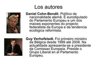 Los autores
Daniel Cohn-Bendit. Político de
nacionalidade alemã. É eurodiputado
do Parlamento Europeu e um dos
maioes exponentes do projecto
federalista da Europa e da tendencia
ecológica reformista.
Guy Verhofstadt. Foi primeiro ministro
da Bélgica desde 1999 até 2008. Na
actualidade apressenta-se a presidente
da Comissao Europeia. Preside o
Grupo Liberal en el Parlamento
Europeu.
 