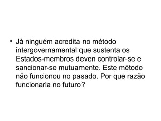 • Já ninguém acredita no método
intergovernamental que sustenta os
Estados-membros deven controlar-se e
sancionar-se mutuamente. Este método
não funcionou no pasado. Por que razão
funcionaria no futuro?
 