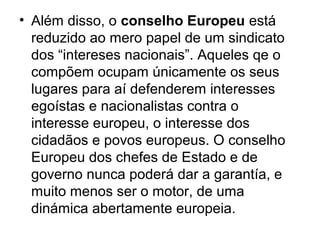 • Além disso, o conselho Europeu está
reduzido ao mero papel de um sindicato
dos “intereses nacionais”. Aqueles qe o
compõem ocupam únicamente os seus
lugares para aí defenderem interesses
egoístas e nacionalistas contra o
interesse europeu, o interesse dos
cidadãos e povos europeus. O conselho
Europeu dos chefes de Estado e de
governo nunca poderá dar a garantía, e
muito menos ser o motor, de uma
dinámica abertamente europeia.
 