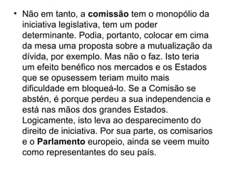 • Não em tanto, a comissão tem o monopólio da
iniciativa legislativa, tem um poder
determinante. Podia, portanto, colocar em cima
da mesa uma proposta sobre a mutualização da
dívida, por exemplo. Mas não o faz. Isto teria
um efeito benéfico nos mercados e os Estados
que se opusessem teriam muito mais
dificuldade em bloqueá-lo. Se a Comisão se
abstén, é porque perdeu a sua independencia e
está nas mãos dos grandes Estados.
Logicamente, isto leva ao desparecimento do
direito de iniciativa. Por sua parte, os comisarios
e o Parlamento europeio, ainda se veem muito
como representantes do seu país.
 