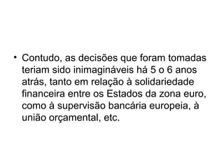 • Contudo, as decisões que foram tomadas
teriam sido inimagináveis há 5 o 6 anos
atrás, tanto em relação à solidariedade
financeira entre os Estados da zona euro,
como à supervisão bancária europeia, à
união orçamental, etc.
 