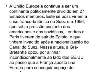 • A União Europeia continua a ser um
continente políticamente dividido em 27
Estados membros. Este se poss vir em a
crise franco-britânica no Suez em 1956,
que sob a pressão conjunta dos
americanos e dos soviéticos, Londres e
Paris tiveram de sair do Egipto, o qual
tinham invadido após a nacionalização do
Canal do Suez. Nessa altura, a Grã-
Bretanha optou por alinhar
incondicionalmente ao lado dos EE.UU,
ao passo que a França aposto una
Europa para conseguir espaço de
 