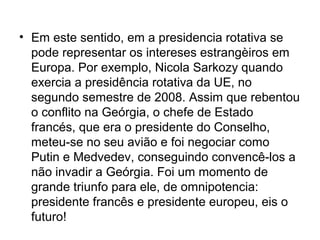 • Em este sentido, em a presidencia rotativa se
pode representar os intereses estrangèiros em
Europa. Por exemplo, Nicola Sarkozy quando
exercia a presidência rotativa da UE, no
segundo semestre de 2008. Assim que rebentou
o conflito na Geórgia, o chefe de Estado
francés, que era o presidente do Conselho,
meteu-se no seu avião e foi negociar como
Putin e Medvedev, conseguindo convencê-los a
não invadir a Geórgia. Foi um momento de
grande triunfo para ele, de omnipotencia:
presidente francês e presidente europeu, eis o
futuro!
 