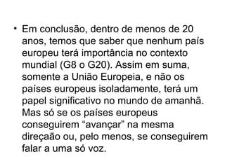 • Em conclusão, dentro de menos de 20
anos, temos que saber que nenhum país
europeu terá importância no contexto
mundial (G8 o G20). Assim em suma,
somente a União Europeia, e não os
países europeus isoladamente, terá um
papel significativo no mundo de amanhã.
Mas só se os países europeus
conseguirem “avançar” na mesma
direçaão ou, pelo menos, se conseguirem
falar a uma só voz.
 