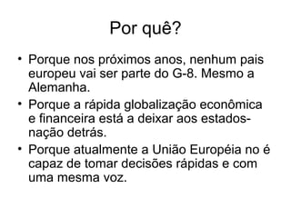 Por quê?
• Porque nos próximos anos, nenhum pais
europeu vai ser parte do G-8. Mesmo a
Alemanha.
• Porque a rápida globalização econômica
e financeira está a deixar aos estados-
nação detrás.
• Porque atualmente a União Européia no é
capaz de tomar decisões rápidas e com
uma mesma voz.
 