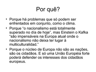 Por quê?
• Porque há problemas que só podem ser
enfrentados em conjunto, como o clima.
• Porque “o nacionalismo está totalmente
superado no día de hoje”, mas Einstein o Kafka
“são impensáveis na Europa atual onde o
nacionalismo não deixa ter lugar à
multiculturalidad.”
• Porque o núcleo de Europa não são as nações,
são os cidadãos. E só uma União Européia forte
poderá defender os interesses dos cidadãos
europeus.
 
