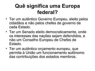 Quê significa uma Europa
federal?
• Ter um autêntico Governo Europeu, eleito pelos
cidadãos e não pelos chefes de governo de
cada Estado.
• Ter um Senado eleito democraticamente, onde
os interesses das nações sejam defendidos, e
não um Conselho Europeu de Chefes de
Estado.
• Ter um autêntico orçamento europeu, que
permita à União um funcionamento autônomo
das contribuições dos estados membros.
 