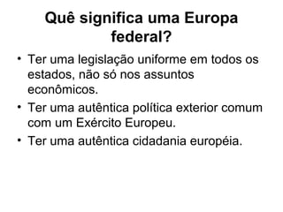 Quê significa uma Europa
federal?
• Ter uma legislação uniforme em todos os
estados, não só nos assuntos
econômicos.
• Ter uma autêntica política exterior comum
com um Exército Europeu.
• Ter uma autêntica cidadania européia.
 