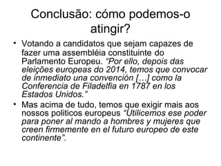 Conclusão: cómo podemos-o
atingir?
• Votando a candidatos que sejam capazes de
fazer uma assembléia constituinte do
Parlamento Europeu. “Por ello, depois das
eleições europeas do 2014, temos que convocar
de inmediato una convención […] como la
Conferencia de Filadelfia en 1787 en los
Estados Unidos.”
• Mas acima de tudo, temos que exigir mais aos
nossos politicos europeus “Utilicemos ese poder
para poner al mando a hombres y mujeres que
creen firmemente en el futuro europeo de este
continente”.
 