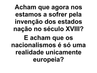 Acham que agora nos
estamos a sofrer pela
invenção dos estados
nação no século XVIII?
E acham que os
nacionalismos é só uma
realidade unicamente
europeia?
 