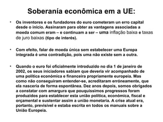 Soberanía econômica em a UE:
• Os inventores e os fundadores do euro cometeram un erro capital
desde o início. Assinaram para obter as vantagens associadas a
moeda comum eram – e continuam a ser – uma inflação baixa e taxas
de juro baixas (tipo de interés).
• Com efeito, falar de moeda única sem estabelecer uma Europa
integrada é uma contradição, pois uma não existe sem a outra.
• Quando o euro foi oficialmente introduzido no dia 1 de janeiro de
2002, os seus iniciadores sabiam que deveria vir acompanhado de
uma política económica e financeira propriamente europeia. Mas
como não conseguiram entender-se, acreditaram erróneamente, que
ela nasceria de forma espontânea. Dez anos depois, somos obrigados
a constatar com amargura que pouquíssimos progressos foram
produzidos para establecer esta união política, económica, fiscal e
orçamental e sustentar assim a união monetaria. A crise atual era,
portanto, previsível e estaba escrita en todos os manuais sobre a
União Europeia.
 