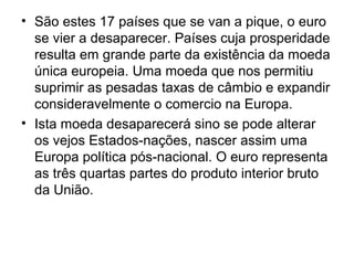 • São estes 17 países que se van a pique, o euro
se vier a desaparecer. Países cuja prosperidade
resulta em grande parte da existência da moeda
única europeia. Uma moeda que nos permitiu
suprimir as pesadas taxas de câmbio e expandir
consideravelmente o comercio na Europa.
• Ista moeda desaparecerá sino se pode alterar
os vejos Estados-nações, nascer assim uma
Europa política pós-nacional. O euro representa
as três quartas partes do produto interior bruto
da União.
 