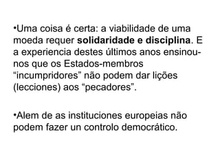 •Uma coisa é certa: a viabilidade de uma
moeda requer solidaridade e disciplina. E
a experiencia destes últimos anos ensinou-
nos que os Estados-membros
“incumpridores” não podem dar lições
(lecciones) aos “pecadores”.
•Alem de as instituciones europeias não
podem fazer un controlo democrático.
 