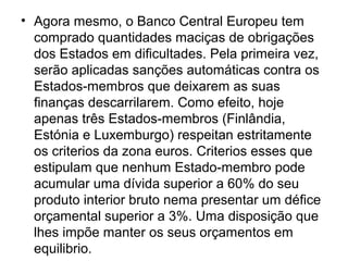 • Agora mesmo, o Banco Central Europeu tem
comprado quantidades maciças de obrigações
dos Estados em dificultades. Pela primeira vez,
serão aplicadas sanções automáticas contra os
Estados-membros que deixarem as suas
finanças descarrilarem. Como efeito, hoje
apenas três Estados-membros (Finlândia,
Estónia e Luxemburgo) respeitan estritamente
os criterios da zona euros. Criterios esses que
estipulam que nenhum Estado-membro pode
acumular uma dívida superior a 60% do seu
produto interior bruto nema presentar um défice
orçamental superior a 3%. Uma disposição que
lhes impõe manter os seus orçamentos em
equilibrio.
 