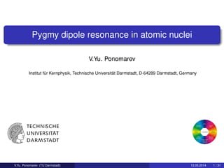 Pygmy dipole resonance in atomic nuclei
V.Yu. Ponomarev
Institut für Kernphysik, Technische Universität Darmstadt, D-64289 Darmstadt, Germany
V.Yu. Ponomarev (TU Darmstadt) 13.05.2014 1 / 31
 