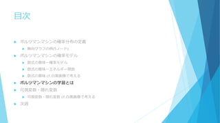 目次
 ボルツマンマシンの確率分布の定義
 無向グラフの例(5ノード)
 ボルツマンマシンの確率モデル
 数式の意味ー確率モデル
 数式の意味ーエネルギー関数
 数式の意味 cf.白黒画像で考える
 ボルツマンマシンの学習とは
 可視変数・隠れ変数
 可視変数・隠れ変数 cf.白黒画像で考える
 次週
 