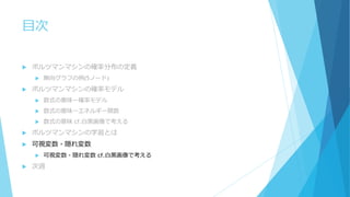 目次
 ボルツマンマシンの確率分布の定義
 無向グラフの例(5ノード)
 ボルツマンマシンの確率モデル
 数式の意味ー確率モデル
 数式の意味ーエネルギー関数
 数式の意味 cf.白黒画像で考える
 ボルツマンマシンの学習とは
 可視変数・隠れ変数
 可視変数・隠れ変数 cf.白黒画像で考える
 次週
 