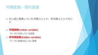 可視変数・隠れ変数
 少し前に発表していた可視ユニット、非可視ユニットのこ
と
 可視変数(visible variable)
データに対応している変数
 非可視変数(hidden variable)
データに直接対応しない変数
 