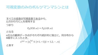 可視変数のみのボルツマンマシンとは
すべての変数が可視変数であるから，
𝑋𝑖のかわりに𝑣𝑖を使用する
つまり
𝑃𝐵 𝑋 𝜃, 𝜔 = 𝑃𝐵 𝑣 𝜃, 𝜔
となる
n次元の観測データ点がそれぞれ統計的に独立に，同分布から
N個手に入ったとき，
𝑥(𝜇)
= {𝑥𝑖
𝜇
∈ {+1, −1}|𝑖 = 1,2, ⋯ , 𝑛}
と表す
 
