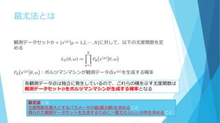 最尤法とは
観測データセット𝒟 = {𝑥⁡
𝜇
|𝜇 = 1,2, ⋯ , 𝑁}に対して、以下の尤度関数を定
める
ℒ 𝒟 𝜃, 𝜔 ≔ 𝑃𝐵 𝑥 𝜇 𝜃, 𝜔
𝑁
𝜇=1
𝑃𝐵 𝑥 𝜇 𝜃, 𝜔 ：ボルツマンマシンが観測データ点𝑥(𝜇)を生成する確率
各観測データ点は独立に発生しているので、これらの積を示す尤度関数は
観測データセット𝓓をボルツマンマシンが生成する確率となる
最尤法とは、
尤度関数を最大とするパラメータの値(最尤解)を求めること
得られた観測データセットを生成するために一番尤もらしい分布を求めること
 