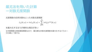 最尤法を用いた計算
ー対数尤度関数
尤度関数の自然対数をとった対数尤度関数
ℒ 𝒟 𝜃, 𝜔 ≔ 𝑙𝑛ℒ 𝒟 𝜃, 𝜔 = 𝑙𝑛𝑃𝐵(𝑥 𝜇 |𝜃, 𝜔)
𝑁
𝜇=1
を最大化するほうが便利な場合が多い
※対数関数は単純増加関数なので、最尤解は対数尤度関数を最大化するパラメー
タの値と一致する
 