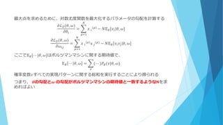 最大点を求めるために、対数尤度関数を最大化するパラメータの勾配を計算する
𝜕ℒ 𝒟(𝜃, 𝜔)
𝜕𝜃𝑖
= 𝑥⁡𝑖
(𝜇)
− 𝑁𝔼 𝐵[𝑣𝑖|𝜃, 𝜔]
𝑁
𝜇=1
𝜕ℒ 𝒟(𝜃, 𝜔)
𝜕𝜔𝑖𝑗
= 𝑥⁡𝑖
(𝜇)
𝑥⁡𝑗
(𝜇)
− 𝑁𝔼 𝐵[𝑣𝑖 𝑣𝑗|𝜃, 𝜔]
𝑁
𝜇=1
ここで𝔼 𝐵[⋯ |𝜃, 𝜔]はボルツマンマシンに関する期待値で、
𝔼 𝐵 ⋯ 𝜃, 𝜔 = (⋯ )𝑃𝐵(𝑣|𝜃, 𝜔)
𝑣
確率変数𝑣すべての実現パターンに関する総和を実行することにより得られる
つまり、 𝜽の勾配と𝝎 の勾配がボルツマンマシンの期待値と一致するようなNを求
めればよい
 