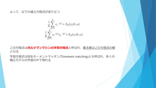 よって、以下の連立方程式が成り立つ
1
𝑁
𝑥𝑖 ⁡(𝜇)
= 𝔼 𝐵[𝑣𝑖|𝜃, 𝜔]
𝑁
𝜇=1
1
𝑁
𝑥𝑖⁡(𝜇) 𝑥𝑗 ⁡ 𝜇 =
𝑁
𝜇=1
𝔼 𝐵[𝑣𝑖|𝜃, 𝜔]
この方程式はボルツマンマシンの学習方程式と呼ばれ、最尤解はこの方程式の解
となる
学習方程式は別名モーメントマッチング(moment matching)とも呼ばれ、多くの
確立モデルの学習の中で現れる
 