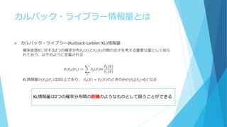 カルバック・ライブラー情報量とは
 カルバック・ライブラー(Kullback-Leibler:KL)情報量
確率変数Xに対する2つの確率分布𝑃0 𝑋 と𝑃1(𝑋)の間の近さを考える重要な量として知ら
れており、以下のように定義される
𝐷(𝑃0| 𝑃1 ≔ 𝑃0 𝑋 𝑙𝑛
𝑃0(𝑋)
𝑃1(𝑋)
𝑥
KL情報量𝐷(𝑃0| 𝑃1 は0以上であり、 𝑃0 𝑋 = 𝑃1 𝑋 のときのみ𝐷(𝑃0| 𝑃1 =0となる
KL情報量は2つの確率分布間の距離のようなものとして扱うことができる
 