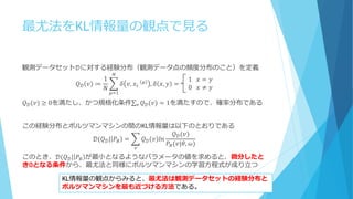 最尤法をKL情報量の観点で見る
観測データセット𝒟に対する経験分布（観測データ点の頻度分布のこと）を定義
𝑄 𝒟 𝑣 ≔
1
𝑁
𝛿 𝑣, 𝑥𝑖⁡ 𝜇
, 𝛿 𝑥, 𝑦 =⁡⁡⁡⁡⁡
1⁡⁡⁡𝑥 = 𝑦
0⁡⁡⁡𝑥 ≠ 𝑦
𝑁
𝜇=1
𝑄 𝒟(𝑣) ≥ 0を満たし、かつ規格化条件 𝑄 𝒟(𝑣)𝑣 = 1を満たすので、確率分布である
この経験分布とボルツマンマシンの間のKL情報量は以下のとおりである
𝒟(𝑄 𝒟| 𝑃𝐵 = 𝑄 𝒟 𝑣 𝑙𝑛
𝑄 𝒟(𝑣)
𝑃𝐵(𝑣|𝜃, 𝜔)
𝑣
このとき、𝒟(𝑄 𝒟| 𝑃𝐵 が最小となるようなパラメータの値を求めると、微分したと
き0となる条件から、最尤法と同様にボルツマンマシンの学習方程式が成り立つ
KL情報量の観点からみると、最尤法は観測データセットの経験分布と
ボルツマンマシンを最も近づける方法である。
 