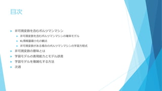 目次
 非可視変数を含むボルツマンマシン
 非可視変数を含むボルツマンマシンの確率モデル
 KL情報量最小化の観点
 非可視変数がある場合のボルツマンマシンの学習方程式
 非可視変数の意味とは
 学習モデルの表現能力とモデル誤差
 学習モデルを複雑化する方法
 次週
 