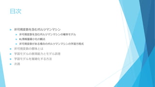 目次
 非可視変数を含むボルツマンマシン
 非可視変数を含むボルツマンマシンの確率モデル
 KL情報量最小化の観点
 非可視変数がある場合のボルツマンマシンの学習方程式
 非可視変数の意味とは
 学習モデルの表現能力とモデル誤差
 学習モデルを複雑化する方法
 次週
 