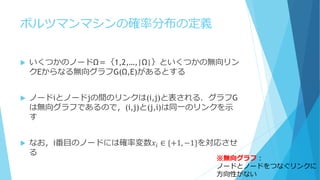 ボルツマンマシンの確率分布の定義
 いくつかのノードΩ＝｛1,2,…,|Ω|｝といくつかの無向リン
クEからなる無向グラフG(Ω,E)があるとする
 ノードiとノードjの間のリンクは(i,j)と表される．グラフG
は無向グラフであるので，(i,j)と(j,i)は同一のリンクを示
す
 なお，i番目のノードには確率変数𝑥𝑖 ∈ {+1, −1}を対応させ
る
※無向グラフ：
ノードとノードをつなぐリンクに
方向性がない
 