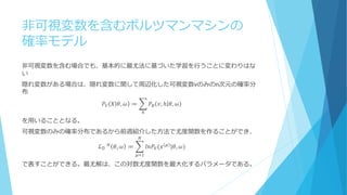 非可視変数を含むボルツマンマシンの
確率モデル
非可視変数を含む場合でも、基本的に最尤法に基づいた学習を行うことに変わりはな
い
隠れ変数がある場合は、隠れ変数に関して周辺化した可視変数vのみのn次元の確率分
布
𝑃𝑉 𝑋 𝜃, 𝜔 ≔ 𝑃𝐵 𝑣, ℎ 𝜃, 𝜔
ℎ
を用いることとなる。
可視変数のみの確率分布であるから前週紹介した方法で尤度関数を作ることができ、
ℒ 𝒟⁡ 𝐻
𝜃, 𝜔 ≔ 𝑙𝑛𝑃𝑉(𝑥 𝜇
|𝜃, 𝜔)
𝑁
𝜇=1
で表すことができる。最尤解は、この対数尤度関数を最大化するパラメータである。
 