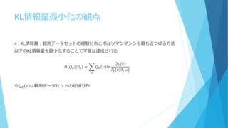 KL情報量最小化の観点
 KL情報量：観測データセットの経験分布とボルツマンマシンを最も近づける方法
以下のKL情報量を最小化することで学習は達成される
𝐷(𝑄 𝒟| 𝑃𝑉 = 𝑄 𝒟 𝑣 𝑙𝑛
𝑄 𝒟(𝑣)
𝑃𝑣(𝑣|𝜃, 𝜔)
𝑣
※𝑄 𝒟 𝑣 は観測データセットの経験分布
 