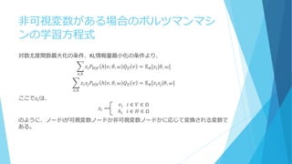 非可視変数がある場合のボルツマンマシ
ンの学習方程式
対数尤度関数最大化の条件、KL情報量最小化の条件より、
𝑧𝑖 𝑃 𝐻|𝑉 ℎ 𝑣, 𝜃, 𝜔 𝑄 𝒟 𝑣 = 𝔼 𝐵[𝑧𝑖|𝜃, 𝜔]
𝑣,ℎ
𝑧𝑖 𝑧𝑗 𝑃 𝐻|𝑉 ℎ 𝑣, 𝜃, 𝜔 𝑄 𝒟 𝑣 = 𝔼 𝐵[𝑧𝑖 𝑧𝑗|𝜃, 𝜔]
𝑣,ℎ
ここで𝑧𝑖は、
𝑧𝑖 =⁡⁡⁡⁡⁡⁡⁡
𝑣𝑖⁡⁡⁡𝑖 ∈ 𝑉 ∈ Ω
ℎ𝑖⁡⁡⁡𝑖 ∈ 𝐻 ∈ Ω
のように、ノードiが可視変数ノードか非可視変数ノードかに応じて変換される変数で
ある。
 