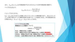 また、𝑃 𝐻|𝑉 ℎ 𝑣, 𝜃, 𝜔 は可視変数が与えられたもとでの非可視変数の確率で、
ベイズの公式より
𝑃 𝐻|𝑉 ℎ 𝑣, 𝜃, 𝜔 =
𝑃𝐵(𝑣, ℎ|𝜃, 𝜔)
𝑃𝑉(𝑣|𝜃, 𝜔)
によって与えられる。
𝔼 𝐵 ⋯ 𝜃, 𝜔 はこれまでと同様にボルツマンマシンの期待値であり、ボルツマンマ
シンが取り得るすべての確率変数の出現パターンの総和である。非可視変数を含
む場合は𝔼 𝐵 ⋯ 𝜃, 𝜔 = (⋯ )𝑃𝐵(𝑣, ℎ|𝜃, 𝜔)𝑣,ℎ である。
※ベイズの公式(定理)
事象Bのベイズ確率について、
𝑃 𝐵 𝐴 =
𝑃 𝐴 𝐵 𝑃(𝐵)
𝑃(𝐴)
P(A)：事象Aが起こる確率
P(B)：事象Aが起きる前の事象Bが起こる確率(事前確率)
P(B|A)：事象Aが起きた後に事象Bが起こる確率(事後確率)
P(A|B)：尤度(事象Aが起きた後に事象Bが起こる尤もらしさ)
 