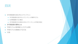 目次
 非可視変数を含むボルツマンマシン
 非可視変数を含むボルツマンマシンの確率モデル
 KL情報量最小化の観点
 非可視変数がある場合のボルツマンマシンの学習方程式
 非可視変数の意味とは
 学習モデルの表現能力とモデル誤差
 学習モデルを複雑化する方法
 次週
 