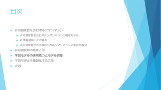 目次
 非可視変数を含むボルツマンマシン
 非可視変数を含むボルツマンマシンの確率モデル
 KL情報量最小化の観点
 非可視変数がある場合のボルツマンマシンの学習方程式
 非可視変数の意味とは
 学習モデルの表現能力とモデル誤差
 学習モデルを複雑化する方法
 次週
 
