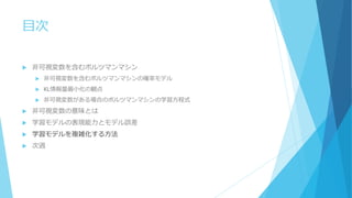 目次
 非可視変数を含むボルツマンマシン
 非可視変数を含むボルツマンマシンの確率モデル
 KL情報量最小化の観点
 非可視変数がある場合のボルツマンマシンの学習方程式
 非可視変数の意味とは
 学習モデルの表現能力とモデル誤差
 学習モデルを複雑化する方法
 次週
 