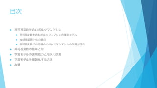 目次
 非可視変数を含むボルツマンマシン
 非可視変数を含むボルツマンマシンの確率モデル
 KL情報量最小化の観点
 非可視変数がある場合のボルツマンマシンの学習方程式
 非可視変数の意味とは
 学習モデルの表現能力とモデル誤差
 学習モデルを複雑化する方法
 次週
 