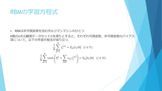 RBMの学習方程式
 RBMは非可視変数を含むボルツマンマシンのひとつ
N個のn次元観測データセット𝒟を得たとすると、それぞれ可視変数，非可視変数のバイアス
項について，以下の学習方程式が成り立つ．
1
𝑁
𝑥𝑖
(𝜇)
= 𝔼 𝐵 𝑣𝑖 Θ ⁡⁡⁡(𝑖 ∈ 𝑉)
𝑁
𝜇=1
1
𝑁
tanh 𝜃𝑖
ℎ
+ 𝜔𝑗𝑖 𝑥𝑗
𝜇
𝑗∈𝑉
= 𝔼 𝐵[ℎ𝑖|Θ]
𝑁
𝜇=1
⁡⁡⁡(𝑖 ∈ 𝐻)
 