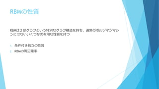 RBMの性質
RBMは２部グラフという特別なグラフ構造を持ち，通常のボルツマンマシ
ンにはないいくつかの有用な性質を持つ
1. 条件付き独立の性質
2. RBMの周辺確率
 