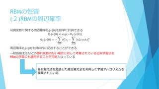 RBMの性質
(２)RBMの周辺確率
可視変数に関する周辺確率𝑃𝑉(𝑣|Θ)を簡単に計算できる
𝑃𝑉(𝑣|Θ) ∝ exp⁡(−Φ 𝑉 𝑣 Θ )
Φ 𝑉 𝑣 Θ = − 𝜃𝑖
𝑣
𝑣𝑖 − 𝑙𝑛2𝑐𝑜𝑠ℎ𝜆𝑗
𝐻
𝑗∈𝐻𝑖∈𝑉
周辺確率𝑃𝑉(𝑣|Θ)を具体的に記述することができる
→疑似最尤法などの隠れ変数のない場合に対して考案されている近似学習法を
RBMの学習にも適用することが可能となっている
疑似最尤法を拡張した複合最尤法を利用した学習アルゴリズムも
提案されている
 