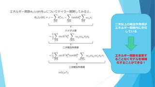 エネルギー関数Φ 𝑉 𝑣 Θ を𝜔についてテイラー展開してみると、
Φ 𝑉 𝑣 Θ = 𝑐 − 𝜃𝑖
𝑣
𝑣𝑖 − 𝑡𝑎𝑛ℎ𝜃𝑗
ℎ
𝜔𝑖𝑗 𝑣𝑖
𝑖∈𝑉𝑗∈𝐻𝑖∈𝑉
　　　　 −
1
2
𝑠𝑒𝑐ℎ2 𝜃𝑗
ℎ
𝜔𝑖𝑗 𝜔 𝑘𝑗 𝑣𝑖 𝑣 𝑘
𝑖,𝑘∈𝑉𝑗∈𝐻
　　　　　　　　　 −
1
3
𝑠𝑒𝑐ℎ2
𝜃𝑗
ℎ
𝑡𝑎𝑛ℎ𝜃𝑗
ℎ
𝜔𝑖𝑗 𝜔 𝑘𝑗 𝜔𝑙𝑗 𝑣 𝑘 𝑣𝑙
𝑖,𝑘,𝑙∈𝑉𝑗∈𝐻
+𝑂(𝜔4)
二次相互作用項
バイアス項
三次相互作用項
二次以上の相互作用項が
エネルギー関数内に存在
している
エネルギー関数を変更す
ることなくモデルを複雑
化することができる！
 