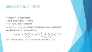 DBMのエネルギー関数
𝑉:可視層のノードの番号の集合
𝐻𝑟:第𝑟番目の隠れ層のノードの集合
𝑣 = 𝑣𝑖 ∈ +1, −1 𝑖 ∈ 𝑉 :可視変数
ℎ = {ℎ𝑖
𝑟
∈ {+1, −1}|𝑖 ∈ 𝐻𝑟}:第𝑟番目の非可視層内に存在する非可視変数
R層の隠れ層からなるエネルギー関数は，
Φ 𝑣, ℎ 𝑊 = − 𝜔𝑖𝑗
1
𝑗∈𝐻1𝑖∈𝑉
𝑣𝑖ℎ𝑗
1
− 𝜔𝑖𝑗
(𝑟)
ℎ𝑖
(𝑟−1)
ℎ𝑗
(𝑟)
𝑗∈𝐻 𝑟𝑖∈𝐻 𝑟−1
𝑅
𝑟=2
ℎ(1)
⋯ ℎ 𝑅
をまとめてℎ，𝜔(1)
⋯ 𝜔(𝑅)
をまとめて𝑊で表している
 